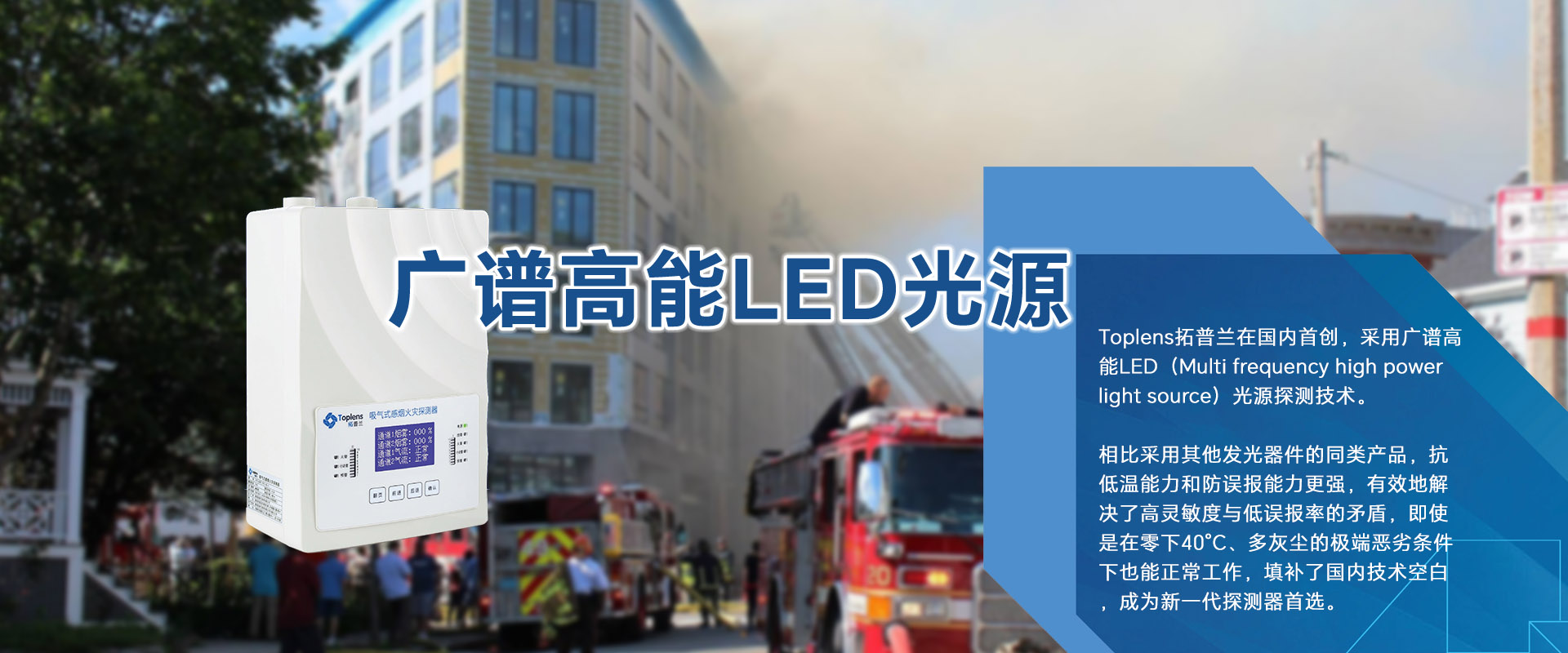Toplens拓普蘭在國內采用廣譜高能LED(Multi frequencyhigh powerlightsource)光源探測技術。

比采用激光的同類探測器靈敏度更高、并有效地解決了高靈敏度與低誤報率的矛盾。

即使是在零下40℃、多灰塵的極端惡劣條件下也能正常工作.