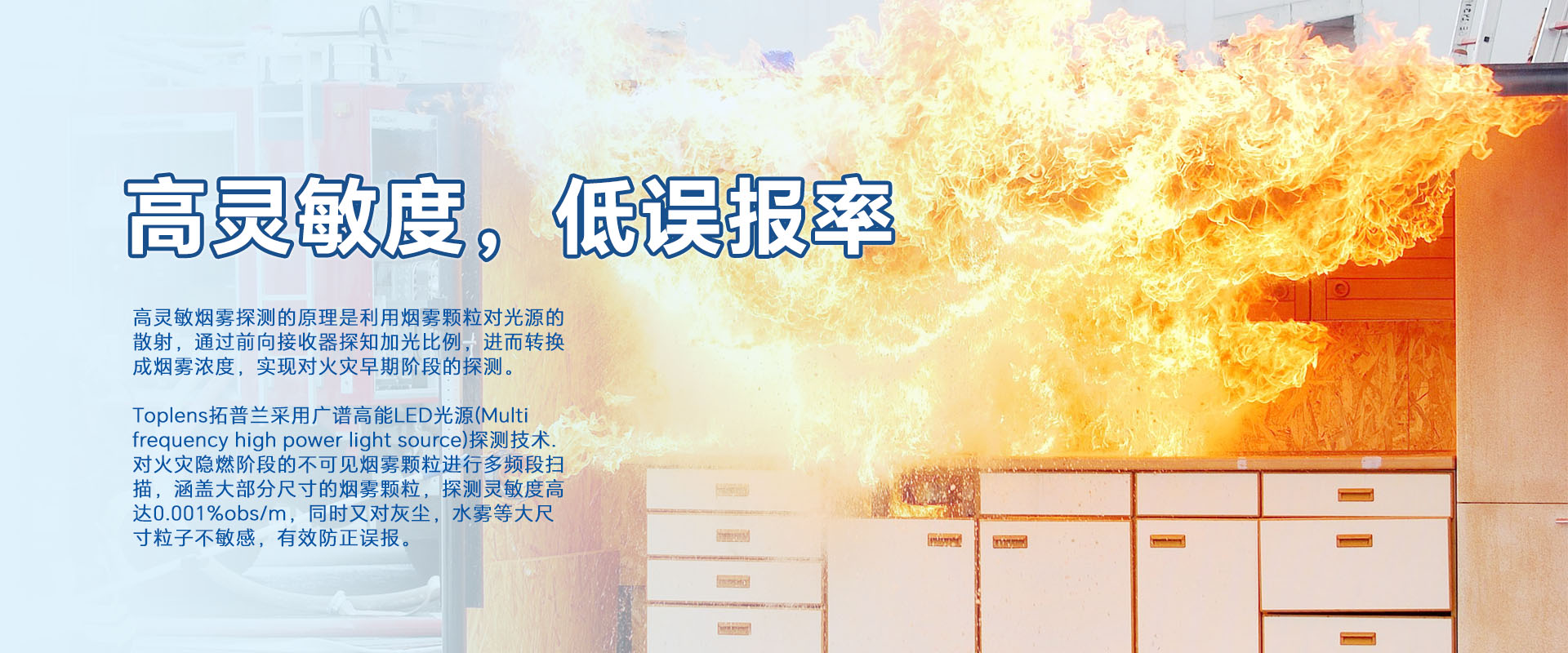 高靈敏煙零探測的原理是利用煙零顆粒對光源的散射，通過前向接收器探知加光比例，進而轉換成煙霧濃度，實現對火災早期階段的探測。
Toplens拓普蘭采用廣譜高能LED光源(Multi frequency high power light source)探測技術.對火災隱燃階段的不可見煙零顆粒進行多頻段掃描，涵蓋大部分尺寸的煙零顆粒，探測靈敏度高達0.001%obs/m，同時又對灰塵，水霧等大尺寸粒子不敏感，有效防正誤報。
